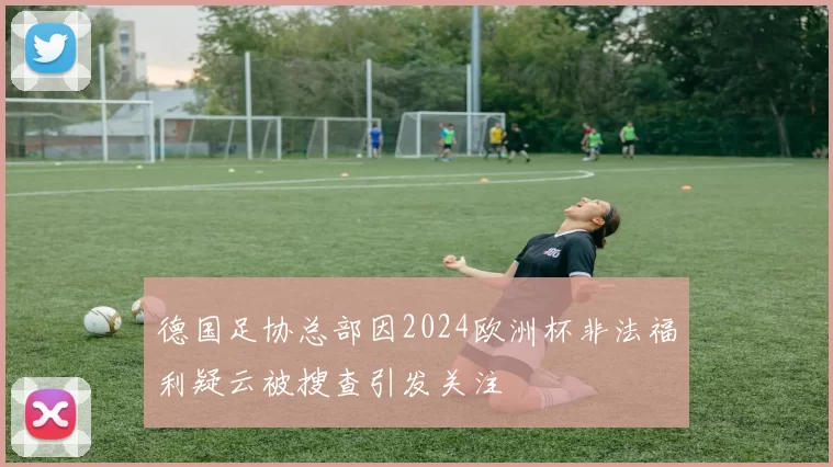 德国足协总部因2024欧洲杯非法福利疑云被搜查引发关注