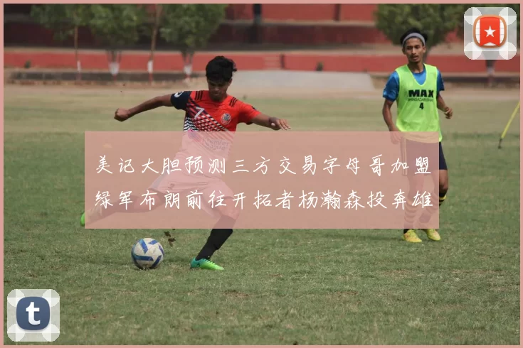美记大胆预测三方交易字母哥加盟绿军布朗前往开拓者杨瀚森投奔雄鹿