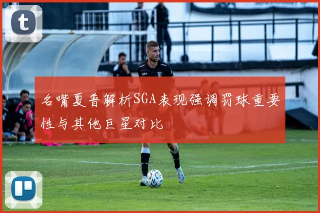 名嘴夏普解析SGA表现强调罚球重要性与其他巨星对比